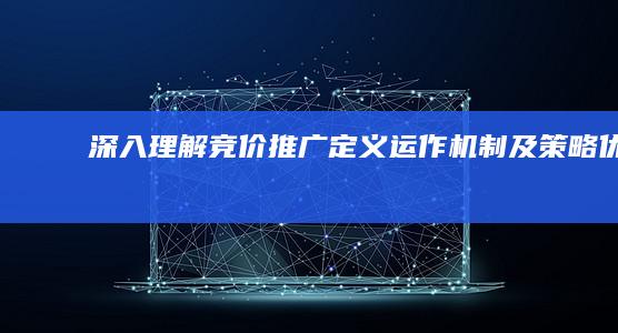 深入理解竞价推广：定义、运作机制及策略优化